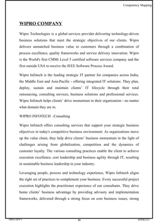 Competency Mapping




      WIPRO COMPANY

      Wipro Technologies is a global services provider delivering technology-driven
      business solutions that meet the strategic objectives of our clients. Wipro
      delivers unmatched business value to customers through a combination of
      process excellence, quality frameworks and service delivery innovation. Wipro
      is the World's first CMMi Level 5 certified software services company and the
      first outside USA to receive the IEEE Software Process Award.

      Wipro Infotech is the leading strategic IT partner for companies across India,
      the Middle East and Asia-Pacific - offering integrated IT solutions. They plan,
      deploy, sustain and maintain clients’ IT lifecycle through their total
      outsourcing, consulting services, business solutions and professional services.
      Wipro Infotech helps clients’ drive momentum in their organization - no matter
      what domain they are in.

      WIPRO INFOTECH -Consulting

      Wipro Infotech offers consulting services that support your strategic business
      objectives in today's competitive business environment. As organizations move
      up the value chain, they help drive clients’ business momentum in the light of
      challenges arising from globalization, competition and the dynamics of
      customer loyalty. The various consulting practices enable the client to achieve
      execution excellence, cost leadership and business agility through IT, resulting
      in sustainable business leadership in your industry.

      Leveraging people, process and technology experience, Wipro Infotech aligns
      the right set of practices to complement your business. Every successful project
      execution highlights the practitioner experience of our consultants. They drive
      home clients’ business advantage by providing advisory and implementation
      frameworks, delivered through a strong focus on core business issues, strong




MBA DEPT                                      36                                     INPWCET
 