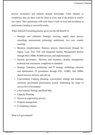 Competency Mapping




      process orientation and industry domain knowledge. From ideation to
      completion, they are there with the client at every step of the project to resolve
      any issues. Their partnership with each client is built on trust and excellence in
      performance leading to successful results.

      Wipro Infotech Consulting practice gives you the full benefit of:

              Strategic cost reduction: Strategic sourcing, supply chain process
               consulting, procurement technology enablement, low cost country
               sourcing.
              Business transformation: Business process improvement through Six
               Sigma, Lean, Triz, TOC and Integrated Quality Management System
               through ISO, CMMi, PCMM advisory and implementation
              Security governance: Advisory and assurance, identity management,
               technical risk assessment, compliance to standards
              Strategy: Enterprise architecture and IT strategy, technology selection
               and optimization, IT governance through ITIL, COBIT, ISO 20000,
               shared services advisory and roll out
              E-governance: Capacity planning, e-governance strategy and roadmap,
               electronic government procurement system. Elaborating the range of
               service for E-Governance:
            e-Governance Strategy and Road Map
            Capacity Planning
            Process re-engineering services
            Program management
            E-Tendering solution



      What is E-government?




MBA DEPT                                        37                                     INPWCET
 