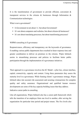 Competency Mapping




      It is the transformation of government to provide efficient, convenient &
      transparent services to the citizens & businesses through Information &
      Communication technologies.

      What is not e-government?

            E-Government in not about ‘e’, but about Government!
            It’s not about computers and websites, but about citizens & businesses!
            It’s not about translating processes, but about transforming processes!



      WIPRO consulting in E-governance

      Responsiveness, efficiency and transparency are the keywords of governance.
      E-enabling various public departments have resulted in faster response time and
      greater coordination to deliver on promises to the citizens. Wipro Infotech
      assists in streamlining processes and policies to facilitate better public
      participation through the implementation of e-governance initiatives.



      Their approach to e-governance involves the 6C Model - cyber law, citizen interface,
      capital, connectivity, capacity and content. Using these parameters they assess the
      maturity level in e-governance. While framing clients’ e-governance strategy, Wipro
      Infotech takes into account risk assessment and securing e-transactions for complete
      quality and safety assurance. Organizational and qualified human resource
      developments are some of the key capacity-building issues that they address.
      Indicative career paths in consulting

      Like all organizations, Wipro Infotech also has a career path framework which
      tells the transition of an employee from one level to another, after serving the
      organization for particular time period and project tenure. The five levels also




MBA DEPT                                       38                                      INPWCET
 