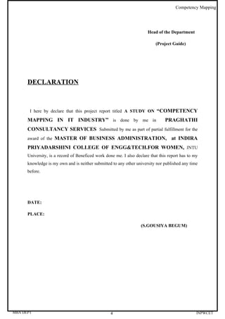 Competency Mapping




                                                                       Head of the Department

                                                                           (Project Guide)




      DECLARATION



       I here by declare that this project report titled A STUDY ON “COMPETENCY

      MAPPING IN IT INDUSTRY” is done by me in                                  PRAGHATHI
      CONSULTANCY SERVICES Submitted by me as part of partial fulfillment for the
      award of the MASTER OF BUSINESS ADMINISTRATION,                              at INDIRA
      PRIYADARSHINI COLLEGE OF ENGG&TECH.FOR WOMEN, JNTU
      University, is a record of Beneficed work done me. I also declare that this report has to my
      knowledge is my own and is neither submitted to any other university nor published any time
      before.




      DATE:

      PLACE:

                                                                   (S.GOUSIYA BEGUM)




MBA DEPT                                          4                                              INPWCET
 