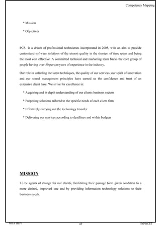 Competency Mapping




           * Mission

           * Objectives




      PCS is a dream of professional technocrats incorporated in 2005, with an aim to provide
      customized software solutions of the utmost quality in the shortest of time spans and being
      the most cost effective. A committed technical and marketing team backs the core group of
      people having over 50 person-years of experience in the industry.

      Our role in unfurling the latest techniques, the quality of our services, our spirit of innovation
      and our sound management principles have earned us the confidence and trust of an
      extensive client base. We strive for excellence in:

           * Acquiring and in depth understanding of our clients business sectors

           * Proposing solutions tailored to the specific needs of each client firm

           * Effectively carrying out the technology transfer

           * Delivering our services according to deadlines and within budgets




      MISSION

      To be agents of change for our clients, facilitating their passage form given condition to a
      more desired, improved one and by providing information technology solutions to their
      business needs.




MBA DEPT                                               47                                              INPWCET
 