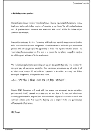 Competency Mapping




      4. Digital signature product




      Prahgathi consultancy Services Consulting brings valuable experience to benchmark, revise,
      implement and preach the best practices of recruiting to our clients. We will conduct business
      and HR process reviews to assess what works and what doesn't within the client's unique
      corporate environment.




      Prahgathi consultancy Services Consulting will implement methods to decrease the joining
      time, reduce the cost-per-hire, and propose tailored solutions to streamline your recruitment
      process. Our services give you the opportunity to focus your expertise where it counts - on
      your unique business endeavors. Our goal is to ensure that our clients succeed in meeting
      their hiring goals with cost-effectiveness in mind.




      Our recruitment performance consulting services are designed to help take your company to
      the next level of recruitment capability. Our recruitment consultants are all senior level
      recruiters with years of IT and software experience in recruiting, screening, and hiring
      techniques that produce lasting results in IT sector.

      Adopt a "Do    what it takes to get the job done” attitude.”



      Priority ONE Consulting will work with you assess your company's current recruiting
      processes and identify methods to decrease cost per hire, time to fill rates, and enhance the
      screening process to hire people whose skills and talents align with our clients technical and
      corporate culture goals. We would be helping you to improve both your performance
      efficiency and effectiveness.



      HR Team:




MBA DEPT                                             49                                            INPWCET
 