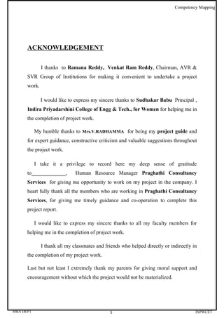 Competency Mapping




      ACKNOWLEDGEMENT

              I thanks to Ramana Reddy, Venkat Ram Reddy, Chairman, AVR &
      SVR Group of Institutions for making it convenient to undertake a project
      work.

              I would like to express my sincere thanks to Sudhakar Babu Principal ,
      Indira Priyadarshini College of Engg & Tech., for Women for helping me in
      the completion of project work.

           My humble thanks to Mrs.V.RADHAMMA for being my project guide and
      for expert guidance, constructive criticism and valuable suggestions throughout
      the project work.

           I take it a privilege to record here my deep sense of gratitude
      to_____________,        Human Resource Manager Praghathi Consultancy
      Services for giving me opportunity to work on my project in the company. I
      heart fully thank all the members who are working in Praghathi Consultancy
      Services, for giving me timely guidance and co-operation to complete this
      project report.

           I would like to express my sincere thanks to all my faculty members for
      helping me in the completion of project work.

              I thank all my classmates and friends who helped directly or indirectly in
      the completion of my project work.

      Last but not least I extremely thank my parents for giving moral support and
      encouragement without which the project would not be materialized.




MBA DEPT                                      5                                        INPWCET
 