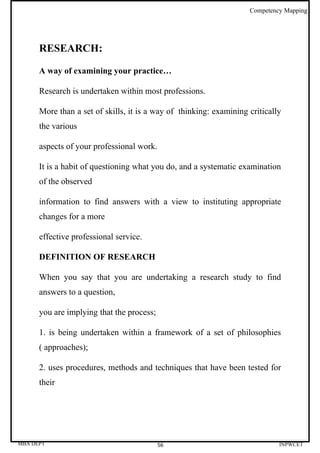 Competency Mapping




      RESEARCH:

      A way of examining your practice…

      Research is undertaken within most professions.

      More than a set of skills, it is a way of thinking: examining critically
      the various

      aspects of your professional work.

      It is a habit of questioning what you do, and a systematic examination
      of the observed

      information to find answers with a view to instituting appropriate
      changes for a more

      effective professional service.

      DEFINITION OF RESEARCH

      When you say that you are undertaking a research study to find
      answers to a question,

      you are implying that the process;

      1. is being undertaken within a framework of a set of philosophies
      ( approaches);

      2. uses procedures, methods and techniques that have been tested for
      their




MBA DEPT                                   56                                INPWCET
 