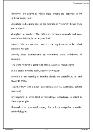 Competency Mapping




      However, the degree to which these criteria are expected to be
      fulfilled varies from

      discipline to discipline and so the meaning of ‘research’ differs from
      one academic

      discipline to another. The difference between research and non-
      research activity is, in the way we find

      answers: the process must meet certain requirements to be called
      research. We can

      identify these requirements by examining some definitions of
      research.

      The word research is composed of two syllables, re and search.

      re is a prefix meaning again, anew or over again

      search is a verb meaning to examine closely and carefully, to test and
      try, or to probe.

      Together they form a noun describing a careful, systematic, patient
      study and

      investigation in some field of knowledge, undertaken to establish
      facts or principles.

      Research is a structured enquiry that utilizes acceptable scientific
      methodology to




MBA DEPT                                 58                                INPWCET
 