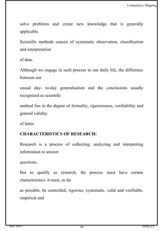 Competency Mapping




      solve problems and create new knowledge that is generally
      applicable.

      Scientific methods consist of systematic observation, classification
      and interpretation

      of data.

      Although we engage in such process in our daily life, the difference
      between our

      casual day- to-day generalisation and the conclusions usually
      recognized as scientific

      method lies in the degree of formality, rigorousness, verifiability and
      general validity

      of latter.

      CHARACTERISTICS OF RESEARCH:

      Research is a process of collecting, analyzing and interpreting
      information to answer

      questions.

      But to qualify as research, the process must have certain
      characteristics: it must, as far

      as possible, be controlled, rigorous, systematic, valid and verifiable,
      empirical and




MBA DEPT                                 59                                 INPWCET
 