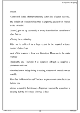 Competency Mapping




      critical.

      -Controlled- in real life there are many factors that affect an outcome.

      The concept of control implies that, in exploring causality in relation
      to two variables

      (factors), you set up your study in a way that minimizes the effects of
      other factors

      affecting the relationship.

      This can be achieved to a large extent in the physical sciences
      (cookery, bakery), as

      most of the research is done in a laboratory. However, in the social
      sciences

      (Hospitality and Tourism) it is extremely difficult as research is
      carried out on issues

      related to human beings living in society, where such controls are not
      possible.

      Therefore in Hospitality and Tourism, as you cannot control external
      factors, you

      attempt to quantify their impact. -Rigorous-you must be scrupulous in
      ensuring that the procedures followed to find




MBA DEPT                                 60                                      INPWCET
 