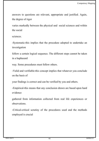 Competency Mapping




      answers to questions are relevant, appropriate and justified. Again,
      the degree of rigor

      varies markedly between the physical and social sciences and within
      the social

      sciences.

      -Systematic-this implies that the procedure adopted to undertake an
      investigation

      follow a certain logical sequence. The different steps cannot be taken
      in a haphazard

      way. Some procedures must follow others.

      -Valid and verifiable-this concept implies that whatever you conclude
      on the basis of

      your findings is correct and can be verified by you and others.

      -Empirical-this means that any conclusion drawn are based upon hard
      evidence

      gathered from information collected from real life experiences or
      observations.

      -Critical-critical scrutiny of the procedures used and the methods
      employed is crucial




MBA DEPT                                61                                   INPWCET
 