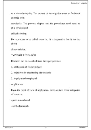 Competency Mapping




      to a research enquiry. The process of investigation must be foolproof
      and free from

      drawbacks. The process adopted and the procedures used must be
      able to withstand

      critical scrutiny.

      For a process to be called research, it is imperative that it has the
      above

      characteristics.

      TYPES OF RESEARCH

      Research can be classified from three perspectives:

      1. application of research study

      2. objectives in undertaking the research

      3. inquiry mode employed

      Application:

      From the point of view of application, there are two broad categories
      of research:

      - pure research and

      - applied research.




MBA DEPT                                 62                                INPWCET
 