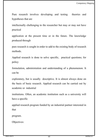 Competency Mapping




      Pure research involves developing and testing             theories and
      hypotheses that are

      intellectually challenging to the researcher but may or may not have
      practical

      application at the present time or in the future. The knowledge
      produced through

      pure research is sought in order to add to the existing body of research
      methods.

      Applied research is done to solve specific, practical questions; for
      policy

      formulation, administration and understanding of a phenomenon. It
      can be

      exploratory, but is usually descriptive. It is almost always done on
      the basis of basic research. Applied research can be carried out by
      academic or industrial

      institutions. Often, an academic institution such as a university will
      have a specific

      applied research program funded by an industrial partner interested in
      that

      program.

      Objectives:




MBA DEPT                                 63                                  INPWCET
 