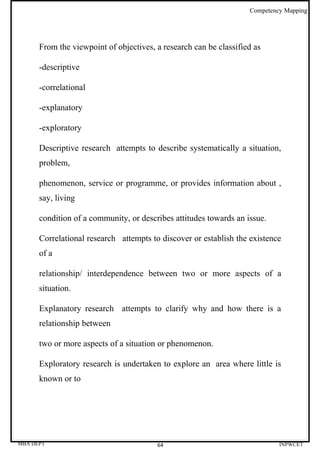 Competency Mapping




      From the viewpoint of objectives, a research can be classified as

      -descriptive

      -correlational

      -explanatory

      -exploratory

      Descriptive research attempts to describe systematically a situation,
      problem,

      phenomenon, service or programme, or provides information about ,
      say, living

      condition of a community, or describes attitudes towards an issue.

      Correlational research attempts to discover or establish the existence
      of a

      relationship/ interdependence between two or more aspects of a
      situation.

      Explanatory research attempts to clarify why and how there is a
      relationship between

      two or more aspects of a situation or phenomenon.

      Exploratory research is undertaken to explore an area where little is
      known or to




MBA DEPT                                64                                  INPWCET
 