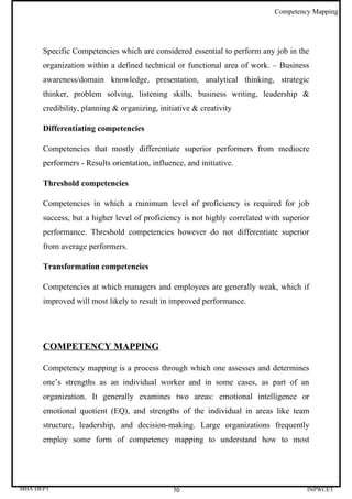 Competency Mapping




      Specific Competencies which are considered essential to perform any job in the
      organization within a defined technical or functional area of work. – Business
      awareness/domain knowledge, presentation, analytical thinking, strategic
      thinker, problem solving, listening skills, business writing, leadership &
      credibility, planning & organizing, initiative & creativity

      Differentiating competencies

      Competencies that mostly differentiate superior performers from mediocre
      performers - Results orientation, influence, and initiative.

      Threshold competencies

      Competencies in which a minimum level of proficiency is required for job
      success, but a higher level of proficiency is not highly correlated with superior
      performance. Threshold competencies however do not differentiate superior
      from average performers.

      Transformation competencies

      Competencies at which managers and employees are generally weak, which if
      improved will most likely to result in improved performance.




      COMPETENCY MAPPING

      Competency mapping is a process through which one assesses and determines
      one’s strengths as an individual worker and in some cases, as part of an
      organization. It generally examines two areas: emotional intelligence or
      emotional quotient (EQ), and strengths of the individual in areas like team
      structure, leadership, and decision-making. Large organizations frequently
      employ some form of competency mapping to understand how to most




MBA DEPT                                       70                                     INPWCET
 