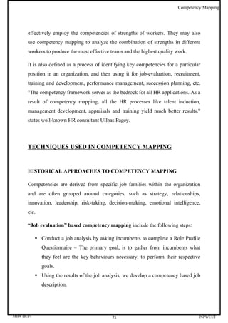 Competency Mapping




      effectively employ the competencies of strengths of workers. They may also
      use competency mapping to analyze the combination of strengths in different
      workers to produce the most effective teams and the highest quality work.

      It is also defined as a process of identifying key competencies for a particular
      position in an organization, and then using it for job-evaluation, recruitment,
      training and development, performance management, succession planning, etc.
      "The competency framework serves as the bedrock for all HR applications. As a
      result of competency mapping, all the HR processes like talent induction,
      management development, appraisals and training yield much better results,"
      states well-known HR consultant Ullhas Pagey.




      TECHNIQUES USED IN COMPETENCY MAPPING


      HISTORICAL APPROACHES TO COMPETENCY MAPPING

      Competencies are derived from specific job families within the organization
      and are often grouped around categories, such as strategy, relationships,
      innovation, leadership, risk-taking, decision-making, emotional intelligence,
      etc.

      “Job evaluation” based competency mapping include the following steps:

            Conduct a job analysis by asking incumbents to complete a Role Profile
              Questionnaire – The primary goal, is to gather from incumbents what
              they feel are the key behaviours necessary, to perform their respective
              goals.
            Using the results of the job analysis, we develop a competency based job
              description.




MBA DEPT                                     71                                      INPWCET
 