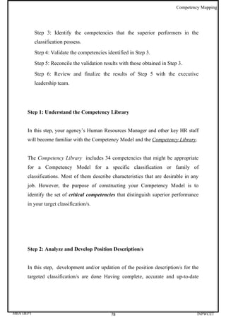 Competency Mapping




           Step 3: Identify the competencies that the superior performers in the
           classification possess.

           Step 4: Validate the competencies identified in Step 3.

           Step 5: Reconcile the validation results with those obtained in Step 3.

           Step 6: Review and finalize the results of Step 5 with the executive
           leadership team.




      Step 1: Understand the Competency Library


      In this step, your agency’s Human Resources Manager and other key HR staff
      will become familiar with the Competency Model and the Competency Library.


      The Competency Library includes 34 competencies that might be appropriate
      for a Competency Model for a specific classification or family of
      classifications. Most of them describe characteristics that are desirable in any
      job. However, the purpose of constructing your Competency Model is to
      identify the set of critical competencies that distinguish superior performance
      in your target classification/s.




      Step 2: Analyze and Develop Position Description/s


      In this step, development and/or updation of the position description/s for the
      targeted classification/s are done Having complete, accurate and up-to-date




MBA DEPT                                       78                                       INPWCET
 