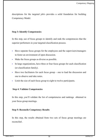 Competency Mapping




      descriptions for the targeted job/s provides a solid foundation for building
      Competency Model.




      Step 3: Identify Competencies


      In this step, use of focus groups to identify and rank the competencies that the
      superior performers in your targeted classification possess.


          Have separate focus groups for the employees and the supervisors/managers
           to foster an environment of open discussion.
          Make the focus groups as diverse as possible.
          In large organizations, have three or four focus groups for each classification
           (or classification family).
          Have two facilitators for each focus group – one to lead the discussion and
           one to observe and take notes.
          Limit the size of each focus group to eight to twelve participants.


      Step 4: Validate Competencies


      In this step, you’ll validate the list of competencies and rankings obtained in
      your focus group meetings.


      Step 5: Reconcile Competency Results


      In this step, the results obtained from two sets of focus group meetings are
      reconciled .




MBA DEPT                                        79                                        INPWCET
 