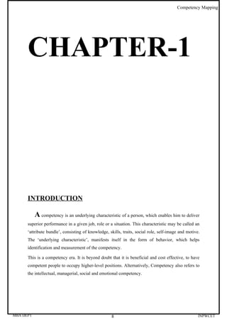Competency Mapping




      CHAPTER-1




      INTRODUCTION

           A competency is an underlying characteristic of a person, which enables him to deliver
      superior performance in a given job, role or a situation. This characteristic may be called an
      ‘attribute bundle’, consisting of knowledge, skills, traits, social role, self-image and motive.
      The ‘underlying characteristic’, manifests itself in the form of behavior, which helps
      identification and measurement of the competency.

      This is a competency era. It is beyond doubt that it is beneficial and cost effective, to have
      competent people to occupy higher-level positions. Alternatively, Competency also refers to
      the intellectual, managerial, social and emotional competency.




MBA DEPT                                            8                                                INPWCET
 