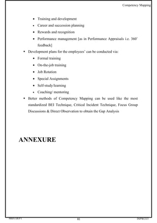 Competency Mapping



                • Training and development
                •   Career and succession planning
                • Rewards and recognition
                • Performance management [as in Performance Appraisals i.e. 360˚
                    feedback]
            Development plans for the employees’ can be conducted via:
                • Formal training
                • On-the-job training
                • Job Rotation
                • Special Assignments
                • Self-study/learning
                •   Coaching/ mentoring
            Better methods of Competency Mapping can be used like the most
             standardized BEI Technique, Critical Incident Technique, Focus Group
             Discussions & Direct Observation to obtain the Gap Analysis




     ANNEXURE




MBA DEPT                                     81                                     INPWCET
 