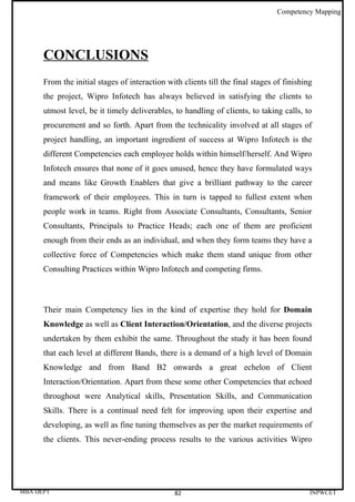 Competency Mapping




      CONCLUSIONS
      From the initial stages of interaction with clients till the final stages of finishing
      the project, Wipro Infotech has always believed in satisfying the clients to
      utmost level, be it timely deliverables, to handling of clients, to taking calls, to
      procurement and so forth. Apart from the technicality involved at all stages of
      project handling, an important ingredient of success at Wipro Infotech is the
      different Competencies each employee holds within himself/herself. And Wipro
      Infotech ensures that none of it goes unused, hence they have formulated ways
      and means like Growth Enablers that give a brilliant pathway to the career
      framework of their employees. This in turn is tapped to fullest extent when
      people work in teams. Right from Associate Consultants, Consultants, Senior
      Consultants, Principals to Practice Heads; each one of them are proficient
      enough from their ends as an individual, and when they form teams they have a
      collective force of Competencies which make them stand unique from other
      Consulting Practices within Wipro Infotech and competing firms.



      Their main Competency lies in the kind of expertise they hold for Domain
      Knowledge as well as Client Interaction/Orientation, and the diverse projects
      undertaken by them exhibit the same. Throughout the study it has been found
      that each level at different Bands, there is a demand of a high level of Domain
      Knowledge and from Band B2 onwards a great echelon of Client
      Interaction/Orientation. Apart from these some other Competencies that echoed
      throughout were Analytical skills, Presentation Skills, and Communication
      Skills. There is a continual need felt for improving upon their expertise and
      developing, as well as fine tuning themselves as per the market requirements of
      the clients. This never-ending process results to the various activities Wipro




MBA DEPT                                        82                                         INPWCET
 