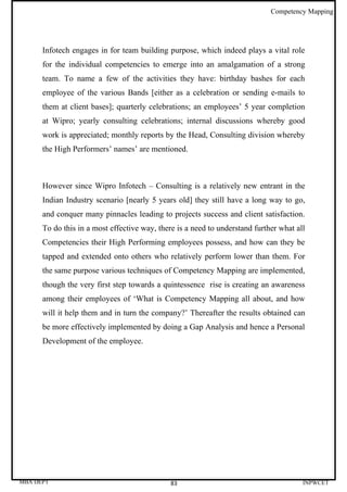 Competency Mapping




      Infotech engages in for team building purpose, which indeed plays a vital role
      for the individual competencies to emerge into an amalgamation of a strong
      team. To name a few of the activities they have: birthday bashes for each
      employee of the various Bands [either as a celebration or sending e-mails to
      them at client bases]; quarterly celebrations; an employees’ 5 year completion
      at Wipro; yearly consulting celebrations; internal discussions whereby good
      work is appreciated; monthly reports by the Head, Consulting division whereby
      the High Performers’ names’ are mentioned.



      However since Wipro Infotech – Consulting is a relatively new entrant in the
      Indian Industry scenario [nearly 5 years old] they still have a long way to go,
      and conquer many pinnacles leading to projects success and client satisfaction.
      To do this in a most effective way, there is a need to understand further what all
      Competencies their High Performing employees possess, and how can they be
      tapped and extended onto others who relatively perform lower than them. For
      the same purpose various techniques of Competency Mapping are implemented,
      though the very first step towards a quintessence rise is creating an awareness
      among their employees of ‘What is Competency Mapping all about, and how
      will it help them and in turn the company?’ Thereafter the results obtained can
      be more effectively implemented by doing a Gap Analysis and hence a Personal
      Development of the employee.




MBA DEPT                                      83                                       INPWCET
 