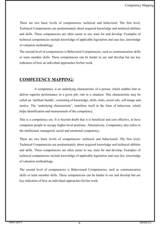 Competency Mapping




      There are two basic levels of competencies: technical and behavioral. The first level,
      Technical Competencies are predominately about acquired knowledge and technical abilities
      and skills. These competencies are often easier to see, train for and develop. Examples of
      technical competencies include knowledge of applicable legislation and case law, knowledge
      of valuation methodology.

      The second level of competencies is Behavioral Competencies, such as communication skills
      or team member skills. These competencies can be harder to see and develop but are key
      indicators of how an individual approaches his/her work.




      COMPETENCY MAPPING:

                  A competency is an underlying characteristic of a person, which enables him to
      deliver superior performance in a given job, role or a situation. This characteristic may be
      called an ‘attribute bundle’, consisting of knowledge, skills, traits, social role, self-image and
      motive. The ‘underlying characteristic’, manifests itself in the form of behaviour, which
      helps identification and measurement of the competency.

      This is a competency era. It is beyond doubt that it is beneficial and cost effective, to have
      competent people to occupy higher-level positions. Alternatively, Competency also refers to
      the intellectual, managerial, social and emotional competency.

      There are two basic levels of competencies: technical and behavioural. The first level,
      Technical Competencies are predominately about acquired knowledge and technical abilities
      and skills. These competencies are often easier to see, train for and develop. Examples of
      technical competencies include knowledge of applicable legislation and case law, knowledge
      of valuation methodology.

      The second level of competencies is Behavioural Competencies, such as communication
      skills or team member skills. These competencies can be harder to see and develop but are
      key indicators of how an individual approaches his/her work.




MBA DEPT                                             9                                                 INPWCET
 
