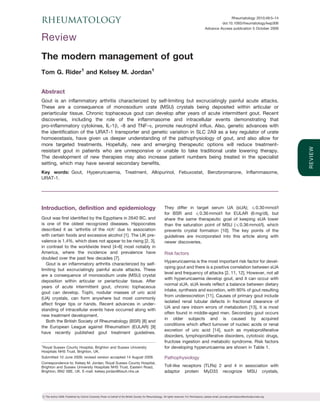 RHEUMATOLOGY                                                                                                                                                    Rheumatology 2010;49:5–14
                                                                                                                                                          doi:10.1093/rheumatology/kep306
                                                                                                                                                 Advance Access publication 5 October 2009

Review
The modern management of gout
Tom G. Rider1 and Kelsey M. Jordan1


Abstract
Gout is an inflammatory arthritis characterized by self-limiting but excruciatingly painful acute attacks.
These are a consequence of monosodium urate (MSU) crystals being deposited within articular or
periarticular tissue. Chronic tophaceous gout can develop after years of acute intermittent gout. Recent
discoveries, including the role of the inflammasome and intracellular events demonstrating that
pro-inflammatory cytokines, IL-1b, -8 and TNF-a, promote neutrophil influx. Also, genetic advances with
the identification of the URAT-1 transporter and genetic variation in SLC 2A9 as a key regulator of urate
homoeostasis, have given us deeper understanding of the pathophysiology of gout, and also allow for
more targeted treatments. Hopefully, new and emerging therapeutic options will reduce treatment-




                                                                                                                                                                                                         R EV I E W
resistant gout in patients who are unresponsive or unable to take traditional urate lowering therapy.
The development of new therapies may also increase patient numbers being treated in the specialist
setting, which may have several secondary benefits.
Key words: Gout, Hyperuricaemia, Treatment, Allopurinol, Febuxostat, Benzbromarone, Inflammasome,
URAT-1.




Introduction, definition and epidemiology                                                                    They differ in target serum UA (sUA); 40.30 mmol/l
                                                                                                             for BSR and 40.36 mmol/l for EULAR (6 mg/dl), but
Gout was first identified by the Egyptians in 2640 BC, and                                                   share the same therapeutic goal of keeping sUA lower
is one of the oldest recognized diseases. Hippocrates                                                        than the saturation point of MSU (40.36 mmol/l), which
described it as ‘arthritis of the rich’ due to association                                                   prevents crystal formation [10]. The key points of the
with certain foods and excessive alcohol [1]. The UK pre-                                                    guidelines are incorporated into this article along with
valence is 1.4%, which does not appear to be rising [2, 3],                                                  newer discoveries.
in contrast to the worldwide trend [4–6] most notably in
America, where the incidence and prevalence have                                                             Risk factors
doubled over the past few decades [7].
                                                                                                             Hyperuricaemia is the most important risk factor for devel-
   Gout is an inflammatory arthritis characterized by self-
                                                                                                             oping gout and there is a positive correlation between sUA
limiting but excruciatingly painful acute attacks. These
                                                                                                             level and frequency of attacks [2, 11, 12]. However, not all
are a consequence of monosodium urate (MSU) crystal
                                                                                                             with hyperuricaemia develop gout, and it can occur with
deposition within articular or periarticular tissue. After
                                                                                                             normal sUA. sUA levels reflect a balance between dietary
years of acute intermittent gout, chronic tophaceous
                                                                                                             intake, synthesis and excretion, with 90% of gout resulting
gout can develop. Tophi, nodular masses of uric acid
                                                                                                             from underexcretion [11]. Causes of primary gout include
(UA) crystals, can form anywhere but most commonly
                                                                                                             isolated renal tubular defects in fractional clearance of
affect finger tips or hands. Recent advances in under-
                                                                                                             UA and rare inborn errors of metabolism [13], it is most
standing of intracellular events have occurred along with
                                                                                                             often found in middle-aged men. Secondary gout occurs
new treatment development.
                                                                                                             in older subjects and is caused by acquired
   Both the British Society of Rheumatology (BSR) [8] and
                                                                                                             conditions which affect turnover of nucleic acids or renal
the European League against Rheumatism (EULAR) [9]
                                                                                                             excretion of uric acid [14], such as myeloproliferative
have recently published gout treatment guidelines.
                                                                                                             disorders, lymphoproliferative disorders, cytotoxic drugs,
                                                                                                             fructose ingestion and metabolic syndrome. Risk factors
1
  Royal Sussex County Hospital, Brighton and Sussex University                                               for developing hyperuricaemia are shown in Table 1.
Hospitals NHS Trust, Brighton, UK.
Submitted 10 June 2009; revised version accepted 14 August 2009.                                             Pathophysiology
Correspondence to: Kelsey M. Jordan, Royal Sussex County Hospital,
Brighton and Sussex University Hospitals NHS Trust, Eastern Road,                                            Toll-like receptors (TLRs) 2 and 4 in association with
Brighton, BN2 5BE, UK. E-mail: kelsey.jordan@bsuh.nhs.uk                                                     adaptor protein MyD33 recognize MSU crystals,




! The Author 2009. Published by Oxford University Press on behalf of the British Society for Rheumatology. All rights reserved. For Permissions, please email: journals.permissions@oxfordjournals.org
 