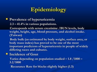 EpidemiologyEpidemiology
 Prevalence of hyperuricemiaPrevalence of hyperuricemia
2.3 – 41.4% in various populations.2.3 – 41.4% in various populations.
Corresponds with serum creatinine /BUN levels, bodyCorresponds with serum creatinine /BUN levels, body
weight, height, age, blood pressure, and alcohol intake.weight, height, age, blood pressure, and alcohol intake.
(Taiwan)(Taiwan)
Body bulk (as estimated by body weight, surface area, orBody bulk (as estimated by body weight, surface area, or
body mass index) has proved to be one of the mostbody mass index) has proved to be one of the most
important predictors of hyperuricemia in people of widelyimportant predictors of hyperuricemia in people of widely
differing races and cultures.differing races and cultures.
 Incidence of GoutIncidence of Gout
Varies depending on population studied – 1.8 /1000 –Varies depending on population studied – 1.8 /1000 –
3.2/10003.2/1000
Recurance Rate for blacks slightly higher (1.3)Recurance Rate for blacks slightly higher (1.3)
 