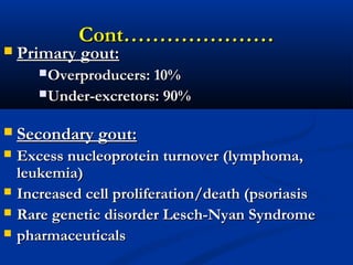 Cont…………………Cont…………………
 Primary gout:Primary gout:
Overproducers: 10%Overproducers: 10%
Under-excretors: 90%Under-excretors: 90%
 Secondary gout:Secondary gout:
 Excess nucleoprotein turnover (lymphoma,Excess nucleoprotein turnover (lymphoma,
leukemia)leukemia)
 Increased cell proliferation/death (psoriasisIncreased cell proliferation/death (psoriasis
 Rare genetic disorder Lesch-Nyan SyndromeRare genetic disorder Lesch-Nyan Syndrome
 pharmaceuticalspharmaceuticals
 