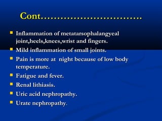 Cont………………………….Cont………………………….
 Inflammation of metatarsophalangyealInflammation of metatarsophalangyeal
joint,heels,knees,wrist and fingers.joint,heels,knees,wrist and fingers.
 Mild inflammation of small joints.Mild inflammation of small joints.
 Pain is more at night because of low bodyPain is more at night because of low body
temperature.temperature.
 Fatigue and fever.Fatigue and fever.
 Renal lithiasis.Renal lithiasis.
 Uric acid nephropathy.Uric acid nephropathy.
 Urate nephropathyUrate nephropathy..
 