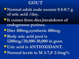 GOUT
 Normal adult male excrete 0.5-0.7 g
of uric acid /day.
 It comes from diet,breakdown of
endogenous purines.
 Diet 300mg,synthesis 400mg.
 Body uric acid pool is
1200mg/20,000-30,000 in gout.
 Uric acid is ANTIOXIDANT.
 Normal levels in M 3-7,F 2-5mg%
 