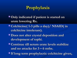 ProphylaxisProphylaxis
 Only indicated if patient is started onOnly indicated if patient is started on
urate lowering Rx.urate lowering Rx.
 Colchicine( 1-3 pills a day)/ NSAID( inColchicine( 1-3 pills a day)/ NSAID( in
colchicine intolerant).colchicine intolerant).
 Does not alter crystal deposition andDoes not alter crystal deposition and
development of tophi.development of tophi.
 Continue till serum urate levels stabilizeContinue till serum urate levels stabilize
and no attacks for 3 – 6 mths.and no attacks for 3 – 6 mths.
 If long term prophylactic colchicine given,If long term prophylactic colchicine given,
 