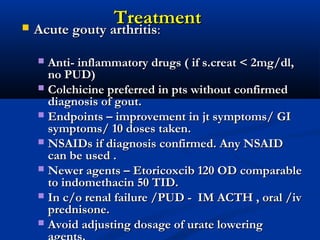 TreatmentTreatment Acute gouty arthritisAcute gouty arthritis::
 Anti- inflammatory drugs ( if s.creat < 2mg/dl,Anti- inflammatory drugs ( if s.creat < 2mg/dl,
no PUD)no PUD)
 Colchicine preferred in pts without confirmedColchicine preferred in pts without confirmed
diagnosis of gout.diagnosis of gout.
 Endpoints – improvement in jt symptoms/ GIEndpoints – improvement in jt symptoms/ GI
symptoms/ 10 doses taken.symptoms/ 10 doses taken.
 NSAIDs if diagnosis confirmed. Any NSAIDNSAIDs if diagnosis confirmed. Any NSAID
can be used .can be used .
 Newer agents – Etoricoxcib 120 OD comparableNewer agents – Etoricoxcib 120 OD comparable
to indomethacin 50 TID.to indomethacin 50 TID.
 In c/o renal failure /PUD - IM ACTH , oral /ivIn c/o renal failure /PUD - IM ACTH , oral /iv
prednisone.prednisone.
 Avoid adjusting dosage of urate loweringAvoid adjusting dosage of urate lowering
 