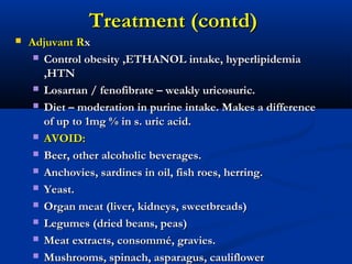 Treatment (contd)Treatment (contd)
 Adjuvant RAdjuvant Rxx
 Control obesity ,ETHANOL intake, hyperlipidemiaControl obesity ,ETHANOL intake, hyperlipidemia
,HTN,HTN
 Losartan / fenofibrate – weakly uricosuric.Losartan / fenofibrate – weakly uricosuric.
 Diet – moderation in purine intake. Makes a differenceDiet – moderation in purine intake. Makes a difference
of up to 1mg % in s. uric acid.of up to 1mg % in s. uric acid.
 AVOID:AVOID:
 Beer, other alcoholic beverages.Beer, other alcoholic beverages.
 Anchovies, sardines in oil, fish roes, herring.Anchovies, sardines in oil, fish roes, herring.
 Yeast.Yeast.
 Organ meat (liver, kidneys, sweetbreads)Organ meat (liver, kidneys, sweetbreads)
 Legumes (dried beans, peas)Legumes (dried beans, peas)
 Meat extracts, consommé, gravies.Meat extracts, consommé, gravies.
 Mushrooms, spinach, asparagus, cauliflowerMushrooms, spinach, asparagus, cauliflower
 