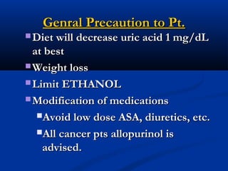 Genral Precaution to Pt.Genral Precaution to Pt.
 Diet will decrease uric acid 1 mg/dLDiet will decrease uric acid 1 mg/dL
at bestat best
 Weight lossWeight loss
 Limit ETHANOLLimit ETHANOL
 Modification of medicationsModification of medications
Avoid low dose ASA, diuretics, etc.Avoid low dose ASA, diuretics, etc.
All cancer pts allopurinol isAll cancer pts allopurinol is
advised.advised.
 
