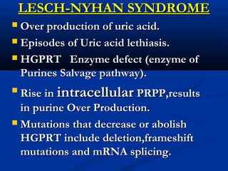 LESCH-NYHAN SYNDROMELESCH-NYHAN SYNDROME
 Over production of uric acid.Over production of uric acid.
 Episodes of Uric acid lethiasis.Episodes of Uric acid lethiasis.
 HGPRT Enzyme defect (enzyme ofHGPRT Enzyme defect (enzyme of
Purines Salvage pathway).Purines Salvage pathway).

Rise inRise in intracellularintracellular PRPP,resultsPRPP,results
in purine Over Production.in purine Over Production.
 Mutations that decrease or abolishMutations that decrease or abolish
HGPRT include deletion,frameshiftHGPRT include deletion,frameshift
mutations and mRNA splicing.mutations and mRNA splicing.
 