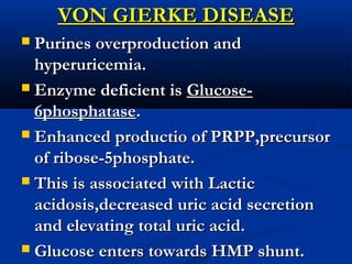VON GIERKE DISEASEVON GIERKE DISEASE
 Purines overproduction andPurines overproduction and
hyperuricemia.hyperuricemia.
 Enzyme deficient isEnzyme deficient is Glucose-Glucose-
6phosphatase6phosphatase..
 Enhanced productio of PRPP,precursorEnhanced productio of PRPP,precursor
of ribose-5phosphate.of ribose-5phosphate.
 This is associated with LacticThis is associated with Lactic
acidosis,decreased uric acid secretionacidosis,decreased uric acid secretion
and elevating total uric acid.and elevating total uric acid.
 Glucose enters towards HMP shunt.Glucose enters towards HMP shunt.
 