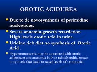 OROTIC ACIDUREA
 Due to de novosynthesis of pyrimidine
nucleotides.
 Severe anaemia,growth retardation
High levels orotic acid in urine.
 Uridine rich diet no synthesis of Orotic
Acid .
 Hyperammonemia may be associated with orotic
acidurea,excess ammonia in liver mitochondria,comes
to cytosole that leads to raised levels of orotic acid.
 