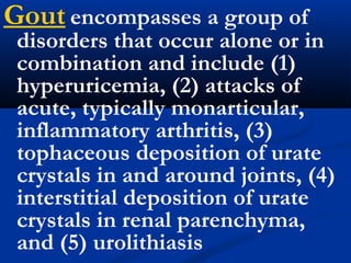 Gout encompasses a group of
disorders that occur alone or in
combination and include (1)
hyperuricemia, (2) attacks of
acute, typically monarticular,
inflammatory arthritis, (3)
tophaceous deposition of urate
crystals in and around joints, (4)
interstitial deposition of urate
crystals in renal parenchyma,
and (5) urolithiasis
 