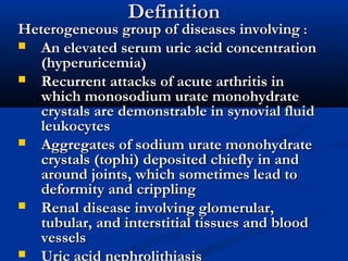 DefinitionDefinition
Heterogeneous group of diseases involvingHeterogeneous group of diseases involving ::
 An elevated serum uric acid concentrationAn elevated serum uric acid concentration
(hyperuricemia)(hyperuricemia)
 Recurrent attacks of acute arthritis inRecurrent attacks of acute arthritis in
which monosodium urate monohydratewhich monosodium urate monohydrate
crystals are demonstrable in synovial fluidcrystals are demonstrable in synovial fluid
leukocytesleukocytes
 Aggregates of sodium urate monohydrateAggregates of sodium urate monohydrate
crystals (tophi) deposited chiefly in andcrystals (tophi) deposited chiefly in and
around joints, which sometimes lead toaround joints, which sometimes lead to
deformity and cripplingdeformity and crippling
 Renal disease involving glomerular,Renal disease involving glomerular,
tubular, and interstitial tissues and bloodtubular, and interstitial tissues and blood
vesselsvessels
 Uric acid nephrolithiasis
 