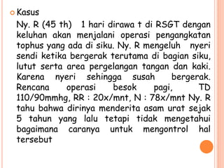  Kasus
Ny. R (45 th) 1 hari dirawa t di RSGT dengan
keluhan akan menjalani operasi pengangkatan
tophus yang ada di siku. Ny. R mengeluh nyeri
sendi ketika bergerak terutama di bagian siku,
lutut serta area pergelangan tangan dan kaki.
Karena nyeri sehingga susah bergerak.
Rencana operasi besok pagi, TD
110/90mmhg, RR : 20x/mnt, N : 78x/mnt Ny. R
tahu bahwa dirinya menderita asam urat sejak
5 tahun yang lalu tetapi tidak mengetahui
bagaimana caranya untuk mengontrol hal
tersebut
 