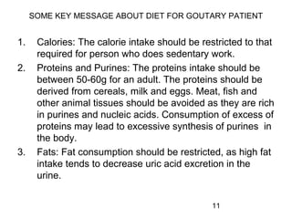 11
SOME KEY MESSAGE ABOUT DIET FOR GOUTARY PATIENT
1. Calories: The calorie intake should be restricted to that
required for person who does sedentary work.
2. Proteins and Purines: The proteins intake should be
between 50-60g for an adult. The proteins should be
derived from cereals, milk and eggs. Meat, fish and
other animal tissues should be avoided as they are rich
in purines and nucleic acids. Consumption of excess of
proteins may lead to excessive synthesis of purines in
the body.
3. Fats: Fat consumption should be restricted, as high fat
intake tends to decrease uric acid excretion in the
urine.
 