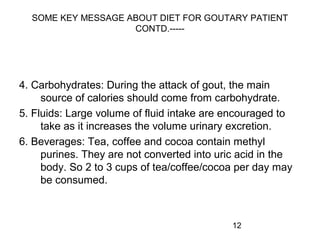 12
SOME KEY MESSAGE ABOUT DIET FOR GOUTARY PATIENT
CONTD.-----
4. Carbohydrates: During the attack of gout, the main
source of calories should come from carbohydrate.
5. Fluids: Large volume of fluid intake are encouraged to
take as it increases the volume urinary excretion.
6. Beverages: Tea, coffee and cocoa contain methyl
purines. They are not converted into uric acid in the
body. So 2 to 3 cups of tea/coffee/cocoa per day may
be consumed.
 