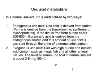2
Uric acid metabolism
In a normal subject uric is metabolized by two ways:
1. Endogenous uric acid: Uric acid is derived from purine
(Purine is derived from the breakdown or synthesis of
nucleoproteins). If the diet is free from purine about
300-600 miligram uric acid is derived from the
endogenous source and this amount of uric acid is
excreted through the urine of a normal adult person.
2. Exogenous uric acid: Diet with high purine and nucleic
acid content such as meat, fish and all other animal
tissues. The level of serum uric acid in normal subject
is about 3-6 mg/100ml.
2
 