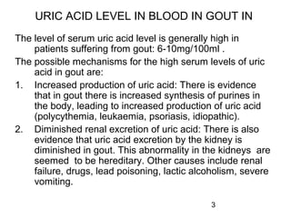3
URIC ACID LEVEL IN BLOOD IN GOUT IN
The level of serum uric acid level is generally high in
patients suffering from gout: 6-10mg/100ml .
The possible mechanisms for the high serum levels of uric
acid in gout are:
1. Increased production of uric acid: There is evidence
that in gout there is increased synthesis of purines in
the body, leading to increased production of uric acid
(polycythemia, leukaemia, psoriasis, idiopathic).
2. Diminished renal excretion of uric acid: There is also
evidence that uric acid excretion by the kidney is
diminished in gout. This abnormality in the kidneys are
seemed to be hereditary. Other causes include renal
failure, drugs, lead poisoning, lactic alcoholism, severe
vomiting.
 