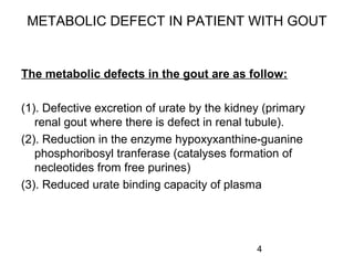 4
METABOLIC DEFECT IN PATIENT WITH GOUT
The metabolic defects in the gout are as follow:
(1). Defective excretion of urate by the kidney (primary
renal gout where there is defect in renal tubule).
(2). Reduction in the enzyme hypoxyxanthine-guanine
phosphoribosyl tranferase (catalyses formation of
necleotides from free purines)
(3). Reduced urate binding capacity of plasma
 