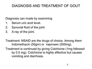 7
DIAGNOSIS AND TREATMENT OF GOUT
Diagnosis can made by examining
1. Serum uric acid level.
2. Synovial fluid of the joint
3. X-ray of the joint.
Treatment: NSAID are the drugs of choice. Among them
Indomethacin (50gm) or naproxen (500mg).
Treatment is continued by giving Colchicine (1mg followed
by 0.5 mg). Colchicine is highly effective but causes
vomiting and diarrhoea.
 