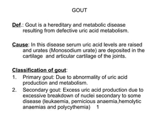 GOUT
Def.: Gout is a hereditary and metabolic disease
resulting from defective uric acid metabolism.
Cause: In this disease serum uric acid levels are raised
and urates (Monosodium urate) are deposited in the
cartilage and articular cartilage of the joints.
Classification of gout:
1. Primary gout: Due to abnormality of uric acid
production and metabolism.
2. Secondary gout: Excess uric acid production due to
excessive breakdown of nuclei secondary to some
disease (leukaemia, pernicious anaemia,hemolytic
anaemias and polycythemia) 1
 