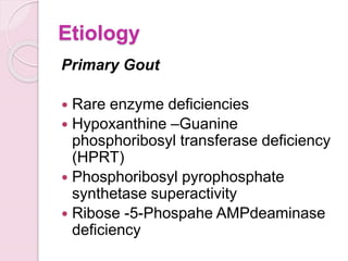 Etiology
Primary Gout
 Rare enzyme deficiencies
 Hypoxanthine –Guanine
phosphoribosyl transferase deficiency
(HPRT)
 Phosphoribosyl pyrophosphate
synthetase superactivity
 Ribose -5-Phospahe AMPdeaminase
deficiency
 