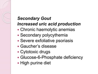 Secondary Gout
Increased uric acid production
 Chronic haemolytic anemias
 Secondary polycythemia
 Severe exfoliative psoriasis
 Gaucher’s disease
 Cytotoxic drugs
 Glucose-6-Phosphate deficiency
 High purine diet
 