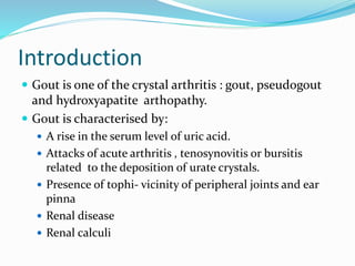 Introduction
 Gout is one of the crystal arthritis : gout, pseudogout
and hydroxyapatite arthopathy.
 Gout is characterised by:
 A rise in the serum level of uric acid.
 Attacks of acute arthritis , tenosynovitis or bursitis
related to the deposition of urate crystals.
 Presence of tophi- vicinity of peripheral joints and ear
pinna
 Renal disease
 Renal calculi
 