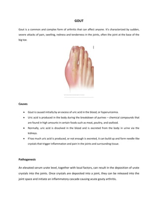 GOUT
Gout is a common and complex form of arthritis that can affect anyone. It's characterized by sudden,
severe attacks of pain, swelling, redness and tenderness in the joints, often the joint at the base of the
big toe.
Causes
 Gout is caused initially by an excess of uric acid in the blood, or hyperuricemia.
 Uric acid is produced in the body during the breakdown of purines – chemical compounds that
are found in high amounts in certain foods such as meat, poultry, and seafood.
 Normally, uric acid is dissolved in the blood and is excreted from the body in urine via the
kidneys.
 If too much uric acid is produced, or not enough is excreted, it can build up and form needle-like
crystals that trigger inflammation and pain in the joints and surrounding tissue.
Pathogenesis
An elevated serum urate level, together with local factors, can result in the deposition of urate
crystals into the joints. Once crystals are deposited into a joint, they can be released into the
joint space and initiate an inflammatory cascade causing acute gouty arthritis.
 